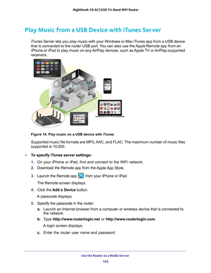 Page 105Use the Router as a Media Server 105
 Nighthawk
 X6 AC3200  Tri-Band WiFi  Router
Play Music from a USB Device with iTunes Server
iTunes Server lets you play music with your Windows or Mac iTunes app from a USB device 
that is connected to the router USB port. You can also use the Apple Remote app from an 
iPhone or iPad to play music on any AirPlay devices, such as Apple TV or AirPlay-supported 
receivers. 
Figure 14. Play music on a USB device with iTunes
Supported music file formats are MP3, AAC, and...