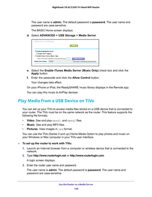 Page 106Use the Router as a Media Server 106
Nighthawk
 X6 AC3200
 Tri-Band WiFi  Router 
The user name is  admin. The default password is password . The user name and 
password are case-sensitive.
The BASIC Home screen displays.
d.  Select  ADV
 ANCED > USB Storage > Media Server .
e. Select the Enable iTunes Media Server (Music Only)  check box and click the 
Apply button.
f.  Enter the passcode and click the  Allow Control button.
Your changes take effect.
On your iPhone or iPad, the ReadySHARE music library...