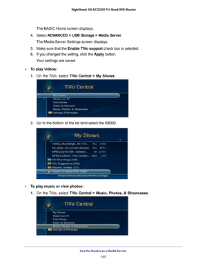 Page 107Use the Router as a Media Server 107
 Nighthawk
 X6 AC3200  Tri-Band WiFi  Router
The BASIC Home screen displays.
4.  Select  ADV
 ANCED > USB Storage > Media Server .
The Media Server Settings screen displays.
5.  Make sure that the  Enable T
 iVo support check box is selected.
6.  If you changed the setting, click the  Apply button.
Your settings are saved.
To play videos:
1.  On the 
 TiVo, select  TiVo Central > My Shows .
2. Go to the bottom of the list tand select the R8000.
To play music or view...