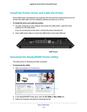 Page 110Share a USB Printer 110
Nighthawk
 X6 AC3200
 Tri-Band WiFi  Router 
Install the Printer Driver and Cable the Printer
Some USB printer manufacturers (for example, HP and Lexmark) request t\
hat you do not 
connect the USB cable until the installation software prompts you to do \
so.
To install the driver and cable the printer:
1. On each computer on your network that shares the USB printer
 , install the driver 
software for the USB printer.
If you do not have the printer driver, contact the printer...