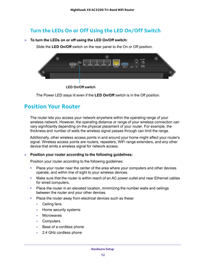 Page 12Hardware Setup 12
Nighthawk
 X6 AC3200
 Tri-Band WiFi  Router 
Turn the LEDs On or Off Using the LED On/Off Switch
To turn the LEDs on or off using the LED On/Off switch:
Slide the LED On/Off switch on the rear panel to the On or Of
 f position.
LED On/Off switch
The Power LED stays lit even if the LED On/Off switch is in the Off position.
Position Your Router
The router lets you access your network anywhere within the operating ra\
nge of your 
wireless network. However, the operating distance or range...