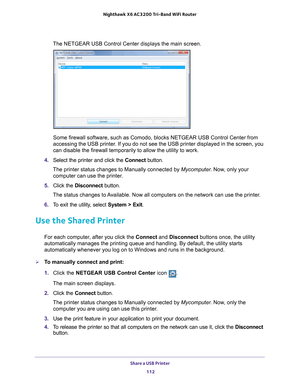 Page 112Share a USB Printer 112
Nighthawk
 X6 AC3200
 Tri-Band WiFi  Router 
The NETGEAR USB Control Center displays the main screen.
Some firewall software, such as Comodo, blocks NETGEAR USB Control Cente\
r from 
accessing the USB printer. If you do not see the USB printer displayed in the screen, you 
can disable the firewall temporarily to allow the utility to work.
4.  Select the printer and click the  Connect button.
The printer status changes to Manually connected by Mycomputer . Now
 , only your...