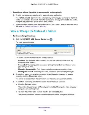 Page 113Share a USB Printer 113
 Nighthawk
 X6 AC3200  Tri-Band WiFi  Router
To print and release the printer to any computer on the network:
1. To print your document, use the print feature in your application.
The NETGEAR USB Control Center automatically connects your computer to t\
he USB  printer and prints the document. If another computer is already connecte\
d to the printer
 , 
your print job goes into a queue to wait to be printed.
2.  If your document does not print, use the NETGEAR USB Control Center...