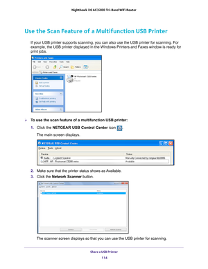 Page 114Share a USB Printer 114
Nighthawk
 X6 AC3200
 Tri-Band WiFi  Router 
Use the Scan Feature of a Multifunction USB Printer
If your USB printer supports scanning, you can also use the USB printer \
for scanning. For 
example, the USB printer displayed in the Windows Printers and Faxes win\
dow is ready for 
print jobs.
To use the scan feature of a multifunction USB printer:
1. Click the NETGEAR USB Control Center icon 
.
The main screen displays.
2.  Make sure that the printer status shows as Available.
3....