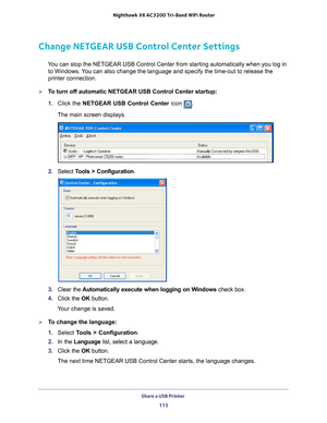 Page 115Share a USB Printer 115
 Nighthawk
 X6 AC3200  Tri-Band WiFi  Router
Change NETGEAR USB Control Center Settings
You can stop the NETGEAR USB Control Center from starting automatically w\
hen you log in 
to Windows. You can also change the language and specify the time-out to release the \
printer connection.
To turn off automatic NETGEAR USB Control Center startup:
1.  Click the NETGEAR USB Control Center icon 
.
The main screen displays.
2.  Select  Tools > Configuration.
3.  Clear the  Automatically...