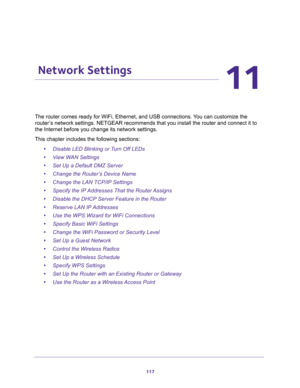 Page 117117
11
11.   Network Settings
The router comes ready for WiFi, Ethernet, and USB connections. You can customize the 
router’s network settings. NETGEAR recommends that you install the router and connect it to 
the Internet before you change its network settings.
This chapter includes the following sections:
•Disable LED Blinking or Turn Off LEDs 
•View WAN Settings 
•Set Up a Default DMZ Server 
•Change the Router’s Device Name 
•Change the LAN TCP/IP Settings 
•Specify the IP Addresses That the Router...