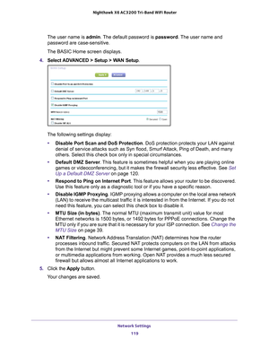 Page 119Network Settings 119
 Nighthawk
 X6 AC3200  Tri-Band WiFi  Router
The user name is  admin. The default password is password. The user name and 
password are case-sensitive.
The BASIC Home screen displays.
4.  Select 
ADVANCED > Setup > WAN Setup.
The following settings display: • Disable Port Scan and DoS Protection. DoS protection protects your LAN against 
denial of service attacks such as Syn flood, Smurf 

Attack, Ping of Death, and many 
others. Select this check box only in special circumstances....