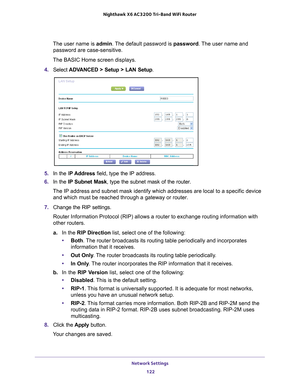 Page 122Network Settings 122
Nighthawk
 X6 AC3200
 Tri-Band WiFi  Router 
The user name is  admin. The default password is password . The user name and 
password are case-sensitive.
The BASIC Home screen displays.
4.  Select  ADV
 ANCED > Setup > LAN Setup .
5. In the IP Address field, type the IP address.
6.  In the IP Subnet Mask , type the subnet mask of the router. 
The IP address and subnet mask identify which addresses are local to a s\
pecific device  and which must be reached through a gateway or...