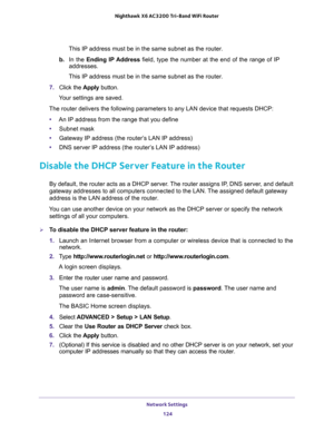 Page 124Network Settings 
124 Nighthawk  X6 AC3200 Tri-Band WiFi Router 
This IP address must be in the same subnet as the router.
b. In the Ending IP Address field, type the number at the end of the range of IP 
addresses.
This IP address must be in the same subnet as the router.
7. Click the Apply button.
Your settings are saved.
The router delivers the following parameters to any LAN device that requests DHCP:
•An IP address from the range that you define
•Subnet mask
•Gateway IP address (the router’s LAN IP...