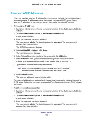 Page 125Network Settings 
125  Nighthawk X6 AC3200 Tri-Band WiFi Router
Reserve LAN IP Addresses
When you specify a reserved IP address for a computer on the LAN, that computer always 
receives the same IP address each time it accesses the router’s DHCP server. Assign 
reserved IP addresses to computers or servers that require permanent IP settings. 
To reserve an IP address: 
1. Launch an Internet browser from a computer or wireless device that is connected to the 
network.
2. Type http://www.routerlogin.net...