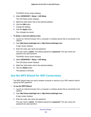 Page 126Network Settings 
126 Nighthawk  X6 AC3200 Tri-Band WiFi Router 
The BASIC Home screen displays.
4. Select ADVANCED > Setup > LAN Setup.
The LAN Setup screen displays.
5. Select the radio button next to the reserved address. 
6. Click the Edit button.
7. Change the settings.
8. Click the Apply button.
Your changes are saved.
To delete a reserved address entry:
1. Launch an Internet browser from a computer or wireless device that is connected to the 
network.
2. Type http://www.routerlogin.net or...