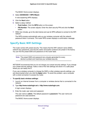 Page 127Network Settings 
127  Nighthawk X6 AC3200 Tri-Band WiFi Router
The BASIC Home screen displays.
4. Select ADVANCED > WPS Wizard.
A note explaining WPS displays.
5. Click the Next button. 
6. Select a setup method: 
•Push button. Click the WPS button on this screen. 
•PIN Number. The screen adjusts. Enter the client security PIN and click the Next 
button.
7. Within two minutes, go to the client device and use its WPS software to connect to the WiFi 
network.
The WPS process automatically sets up your...