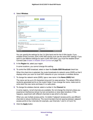 Page 128Network Settings 128
Nighthawk
 X6 AC3200
 Tri-Band WiFi  Router 
4. Select  Wireless.
You can specify the settings for the 2.4 GHz band and for the 5 GHz bands\
. If you 
enabled Smart Connect, both 5 GHz WiFi bands must use the same WiFi sett\
ings. If you 
want to use different settings for each 5 GHz WiFi band, you must first disable Smart 
Connect (see Enable or Disable Smart Connect  on page
  75).
5.  In the Region list, select your region. 
In some locations, you cannot change this setting.
6....