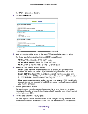 Page 132Network Settings 132
Nighthawk
 X6 AC3200
 Tri-Band WiFi  Router 
The BASIC Home screen displays.
4.  Select  Guest Network .
5. Scroll to the section of the screen for the guest WiFi network that you \
want to set up. 
The default guest wireless network names (SSIDs) are as follows:
• NETGEAR-Guest is for the 2.4 GHz WiFi band.
• NETGEAR-5G -Guest is for the first 5 GHz WiFi band.
• NETGEAR-5G-2-Guest is for the second 5 GHz WiFi band.
6.  Select any of the following wireless settings:
• Enable Guest...