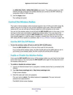 Page 133Network Settings 
133  Nighthawk X6 AC3200 Tri-Band WiFi Router
the WPA-PSK [TKIP] + WPA2-PSK [AES] radio button. This setting protects your WiFi 
network and lets computers and wireless devices can connect to the WiFi network by 
using either WPA2 or WPA security.
9. Click the Apply button. 
Your settings are saved.
Control the Wireless Radios
The router’s internal wireless radios broadcast signals in the 2.4 GHz and 5 GHz range. By 
default, they are on so that you can connect wirelessly to the router....