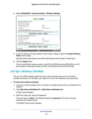 Page 134Network Settings 134
Nighthawk
 X6 AC3200
 Tri-Band WiFi  Router 
4. Select  ADVANCED > Advanced Setup > Wireless Settings.
5. In the 2.4 GHz and 5 GHz sections of the screen, select or clear the  Enable Wireless 
Radio check boxes.
Clearing these check boxes turns off the WiFi feature of the router for each band. 
6.  Click the  Apply button.
If you turned off both wireless radios, the WiFi On/Off LED and the WPS LED turn off. If 
you turned on the wireless radios, the WiFi On/Of
 f LED and the WPS LED...