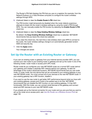 Page 136Network Settings 
136 Nighthawk  X6 AC3200 Tri-Band WiFi Router 
The Router’s PIN field displays the PIN that you use on a registrar (for example, from the 
Network Explorer on a Vista Windows computer) to configure the router’s wireless 
settings through WPS. 
5. (Optional) Select or clear the Enable Router’s PIN check box.
The PIN function might temporarily be disabled when the router detects suspicious 
attempts to break into the router’s wireless settings by using the router’s PIN through 
WPS. You...