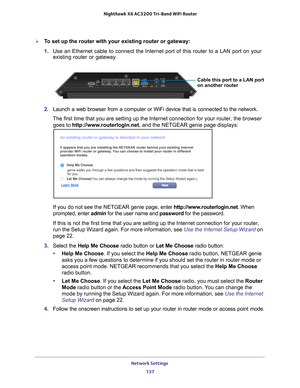 Page 137Network Settings 137
 Nighthawk
 X6 AC3200  Tri-Band WiFi  Router
To set up the router with your existing router or gateway:
1. Use an Ethernet cable to connect the Internet port of this router to a L\
AN port on your 
existing router or gateway.  
Cable this port to a LAN port
on another router
2. Launch a web browser from a computer or WiFi device that is connected to\
 the network.
The first time that you are setting up the Internet connection for your \
router, the browser  goes to http://www...