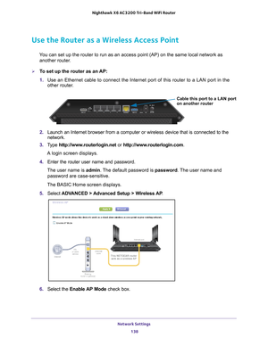 Page 138Network Settings 138
Nighthawk
 X6 AC3200
 Tri-Band WiFi  Router 
Use the Router as a Wireless Access Point
You can set up the router to run as an access point (AP) on the same lo\
cal network as 
another router.
To set up the router as an AP:
1.  Use an Ethernet cable to connect the Internet port of this router to a L\
AN port in the 
other router

. 
Cable this port to a LAN port
on another router
2. Launch an Internet browser from a computer or wireless device that is co\
nnected to the 
network.
3....