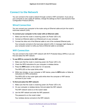 Page 15Connect to the Network and Access the Router 
15  Nighthawk X6 AC3200 Tri-Band WiFi Router
Connect to the Network
You can connect to the router’s network through a wired or WiFi connection. If you set up 
your computer to use a static IP address, change the settings so that it uses Dynamic Host 
Configuration Protocol (DHCP). 
Wired Connection
You can connect your computer to the router using an Ethernet cable and join the router’s 
local area network (LAN).
To connect your computer to the router with...