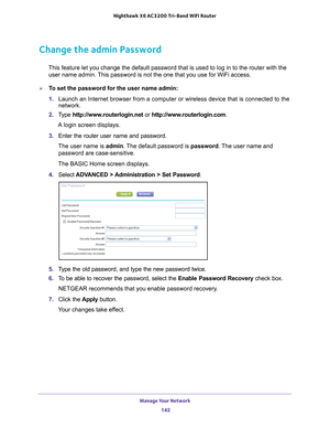 Page 142Manage Your Network 142
Nighthawk
 X6 AC3200
 Tri-Band WiFi  Router 
Change the admin Password
This feature let you change the default password that is used to log in \
to the router with the 
user name admin. This password is not the one that you use for WiFi access.
To set the password for the user name admin:
1.  Launch an Internet browser from a computer or wireless device that is co\
nnected to the 
network.
2.  T
ype  http://www.routerlogin.net  or http://www.routerlogin.com .
A login screen...