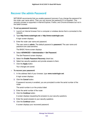 Page 143Manage Your Network 
143  Nighthawk X6 AC3200 Tri-Band WiFi Router
Recover the admin Password
NETGEAR recommends that you enable password recovery if you change the password for 
the router user name admin. Then you can recover the password if it is forgotten. This 
recovery process is supported in Internet Explorer, Firefox, and Chrome browsers but not in 
the Safari browser.
To set up password recovery:
1. Launch an Internet browser from a computer or wireless device that is connected to the...