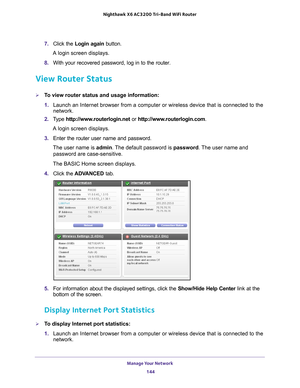 Page 144Manage Your Network 144
Nighthawk
 X6 AC3200
 Tri-Band WiFi  Router 
7. Click the  Login again  button.
A login screen displays.
8.  With your recovered password, log in to the router.
View Router Status
To view router status and usage information:
1. Launch an Internet browser from a computer or wireless device that is co\
nnected to the 
network.
2.  T
ype  http://www.routerlogin.net  or http://www.routerlogin.com .
A login screen displays.
3.  Enter the router user name and password.
The user name is...