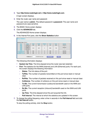 Page 145Manage Your Network 145
 Nighthawk
 X6 AC3200  Tri-Band WiFi  Router
2. Type  http://www.routerlogin.net  or http://www.routerlogin.com .
A login screen displays.
3.  Enter the router user name and password.
The user name is  admin. 
 The default password is password. The user name and 
password are case-sensitive.
4.  The BASIC Home screen displays
5.  Click the  ADV
 ANCED tab. 
The ADVANCED Home screen displays.
6.  In the Internet Port pane, click the Show Statistics  button.
The following...