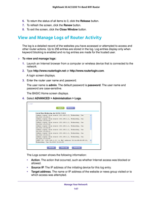 Page 147Manage Your Network 147
 Nighthawk
 X6 AC3200  Tri-Band WiFi  Router
6. To return the status of all items to 0, click the Release button. 
7.  T
o refresh the screen, click the Renew  button. 
8.  T
o exit the screen, click the Close Window button.
View and Manage Logs of Router Activity
The log is a detailed record of the websites you have accessed or attemp\
ted to access and 
other router actions. Up to 256
  entries are stored in the log. Log entries display only when 
keyword blocking is enabled and...