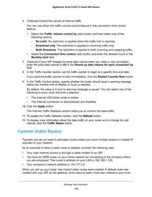 Page 149Manage Your Network 
149  Nighthawk X6 AC3200 Tri-Band WiFi Router
6. (Optional) Control the volume of Internet traffic.
You can use either the traffic volume control feature or the connection time control 
feature:
•Select the Traffic volume control by radio button and then select one of the 
following options:
-No Limit. No restriction is applied when the traffic limit is reached.
-Download only. The restriction is applied to incoming traffic only.
-Both Directions. The restriction is applied to both...