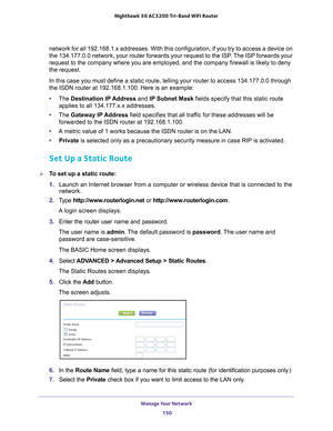 Page 150Manage Your Network 150
Nighthawk
 X6 AC3200
 Tri-Band WiFi  Router 
network for all 192.168.1.x addresses. With this configuration, if you t\
ry to access a device on 
the 134.177.0.0 network, your router forwards your request to the ISP. The ISP forwards your 
request to the company where you are employed, and the company firewall \
is likely to deny 
the request.
In this case you must define a static route, telling your router to acce\
ss 134.177.0.0 through 
the ISDN router at 192.168.1.100. Here is...