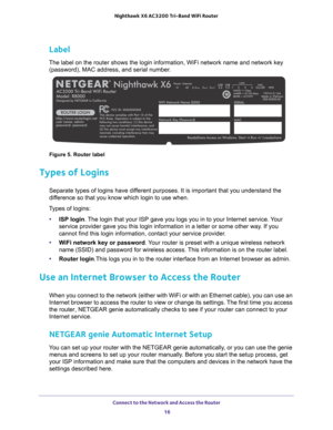 Page 16Connect to the Network and Access the Router 16
Nighthawk
 X6 AC3200
 Tri-Band WiFi  Router 
Label
The label on the router shows the login information, WiFi network name a\
nd network key 
(password), MAC address, and serial number.
Figure 5. Router label
Types of Logins
Separate types of logins have different purposes. It is important that you understand the 
difference so that you know which login to use when. 
Types of logins: • ISP login. 
 The login that your ISP gave you logs you in to your...