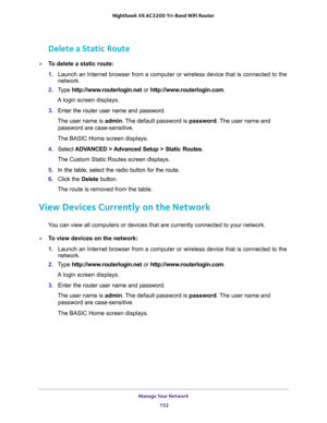 Page 152Manage Your Network 
152 Nighthawk  X6 AC3200 Tri-Band WiFi Router 
Delete a Static Route
To delete a static route:
1. Launch an Internet browser from a computer or wireless device that is connected to the 
network.
2. Type http://www.routerlogin.net or http://www.routerlogin.com.
A login screen displays.
3. Enter the router user name and password.
The user name is admin. The default password is password. The user name and 
password are case-sensitive.
The BASIC Home screen displays.
4. Select ADVANCED...