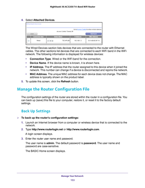 Page 153Manage Your Network 153
 Nighthawk
 X6 AC3200  Tri-Band WiFi  Router
4. Select  Attached Devices.
The Wired Devices section lists devices that are connected to the router\
 with Ethernet 
cables. The other sections list devices that are connected to each WiFi band in \
the WiFi 
network. The following information is displayed for wireless devices:
• Connection T
 ype. Wired or the WiFi band for the connection.
• Device Name. If the device name is known, it is shown here. 
• IP Address. 
 The IP address...