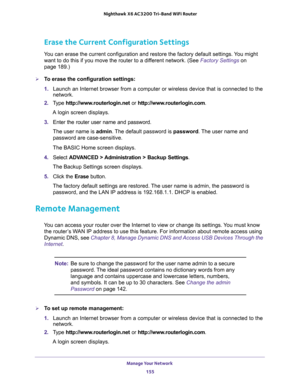 Page 155Manage Your Network 
155  Nighthawk X6 AC3200 Tri-Band WiFi Router
Erase the Current Configuration Settings
You can erase the current configuration and restore the factory default settings. You might 
want to do this if you move the router to a different network. (See 
Factory Settings on 
page 189.)
To erase the configuration settings:
1. Launch an Internet browser from a computer or wireless device that is connected to the 
network.
2. Type http://www.routerlogin.net or http://www.routerlogin.com.
A...