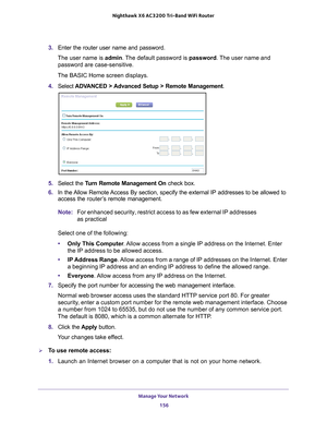 Page 156Manage Your Network 156
Nighthawk
 X6 AC3200
 Tri-Band WiFi  Router 
3. Enter the router user name and password.
The user name is  admin. 
 The default password is password . The user name and 
password are case-sensitive.
The BASIC Home screen displays.
4.  Select  ADV
 ANCED > Advanced Setup > Remote Management. 
5. Select the  Turn Remote Management On check box.
6.  In the 
Allow Remote Access By section, specify the external IP addresses to be allowed to 
access the router’s  remote management....