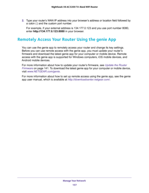Page 157Manage Your Network 
157  Nighthawk X6 AC3200 Tri-Band WiFi Router
2. Type your router’s WAN IP address into your browser’s address or location field followed by 
a colon (:) and the custom port number. 
For example, if your external address is 134.177.0.123 and you use port number 8080, 
enter http://134.177.0.123:8080 in your browser.
Remotely Access Your Router Using the genie App
You can use the genie app to remotely access your router and change its key settings. 
Before you can use remote access...