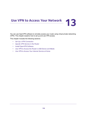 Page 158158
13
13.   Use VPN to Access Your Network
You can use OpenVPN software to remotely access your router using virtual private networking 
(VPN). This chapter explains how to set up and use VPN access.
This chapter includes the following sections:
•Set Up a VPN Connection 
•Specify VPN Service in the Router 
•Install OpenVPN Software 
•Use VPN to Access the Router’s USB Device and Media 
•Use VPN to Access Your Internet Service at Home  