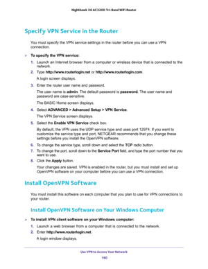 Page 160Use VPN to Access Your Network 
160 Nighthawk  X6 AC3200 Tri-Band WiFi Router 
Specify VPN Service in the Router
You must specify the VPN service settings in the router before you can use a VPN 
connection.
To specify the VPN service:
1. Launch an Internet browser from a computer or wireless device that is connected to the 
network.
2. Type http://www.routerlogin.net or http://www.routerlogin.com.
A login screen displays.
3. Enter the router user name and password.
The user name is admin. The default...