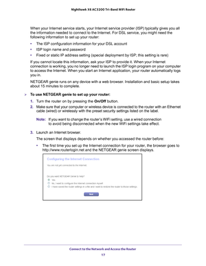 Page 17Connect to the Network and Access the Router 17
 Nighthawk
 X6 AC3200  Tri-Band WiFi  Router
When your Internet service starts, your Internet service provider (ISP)\
 typically gives you all 
the information needed to connect to the Internet. For DSL service, you \
might need the 
following information to set up your router:
•The ISP configuration information for your DSL account
• ISP login name and password
• Fixed or static IP address setting (special deployment by ISP; this set\
ting is rare)
If you...