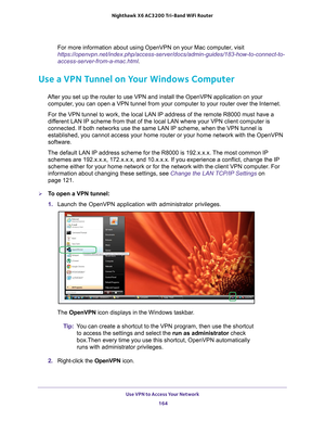 Page 164Use VPN to Access Your Network 164
Nighthawk
 X6 AC3200
 Tri-Band WiFi  Router 
For more information about using OpenVPN on your Mac computer, visit 
https://openvpn.net/index.php/access-server/docs/admin-guides/183-how-to\
-connect-to-
access-server-from-a-mac.html .
Use a VPN Tunnel on Your Windows Computer
After you set up the router to use VPN and install the OpenVPN applicati\
on on your 
computer, you can open a VPN tunnel from your computer to your router over the I\
nternet.
For the VPN tunnel to...