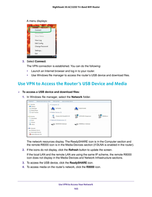 Page 165Use VPN to Access Your Network 165
 Nighthawk
 X6 AC3200  Tri-Band WiFi  Router
A menu displays:
3. Select  Connect.
The VPN connection is established. You can do the following:
• Launch an Internet browser and log in to your router
 .
• Use Windows file manager to access the router
 ’s USB device and download files.
Use VPN to Access the Router’s USB Device and Media
To access a USB device and download files:
1. In Windows file manager
 , select the Network folder.
The network resources display. The...