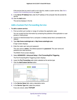 Page 171Specify Internet Port Settings 171
 Nighthawk
 X6 AC3200  Tri-Band WiFi  Router
If the service that you want to add is not in the list, create a custom \
service. See  Add a 
Custom Port Forwarding Service on page  171.
9.  In the Server IP 
 Address field, enter the IP address of the computer that will provide the 
service. 
10.  Click the  Add button.
The service displays in the list.
Add a Custom Port Forwarding Service
To add a custom service:
1.  Find out which port number or range of numbers the...