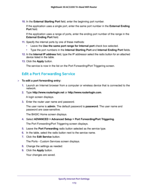 Page 172Specify Internet Port Settings 
172 Nighthawk  X6 AC3200 Tri-Band WiFi Router 
10. In the External Starting Port field, enter the beginning port number. 
If the application uses a single port, enter the same port number in the External Ending 
Port field.
If the application uses a range of ports, enter the ending port number of the range in the 
External Ending Port field.
11. Specify the internal ports by one of these methods:
•Leave the Use the same port range for Internal port check box selected....