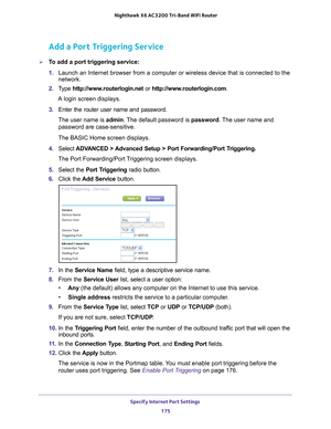 Page 175Specify Internet Port Settings 175
 Nighthawk
 X6 AC3200  Tri-Band WiFi  Router
Add a Port Triggering Service
To add a port triggering service:
1. Launch an Internet browser from a computer or wireless device that is co\
nnected to the 
network.
2.  T
ype  http://www.routerlogin.net  or http://www.routerlogin.com .
A login screen displays.
3.  Enter the router user name and password.
The user name is  admin. 
 The default password is password. The user name and 
password are case-sensitive.
The BASIC...