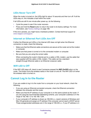 Page 181Troubleshooting 
181  Nighthawk X6 AC3200 Tri-Band WiFi Router
LEDs Never Turn Off
When the router is turned on, the LEDs light for about 10 seconds and then turn off. If all the 
LEDs stay on, this indicates a fault within the router.
If all LEDs are still lit one minute after power-up, do the following:
•Cycle the power to see if the router recovers.
•Press and hold the Reset button to return the router to its factory settings. For more 
information, see 
Factory Settings on page 189.
If the error...