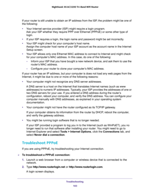 Page 183Troubleshooting 
183  Nighthawk X6 AC3200 Tri-Band WiFi Router
If your router is still unable to obtain an IP address from the ISP, the problem might be one of 
the following:
•Your Internet service provider (ISP) might require a login program. 
Ask your ISP whether they require PPP over Ethernet (PPPoE) or some other type of 
login.
•If your ISP requires a login, the login name and password might be set incorrectly.
•Your ISP might check for your computer’s host name. 
Assign the computer host name of...