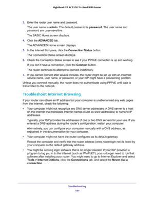 Page 184Troubleshooting 
184 Nighthawk  X6 AC3200 Tri-Band WiFi Router 
3. Enter the router user name and password.
The user name is admin. The default password is password. The user name and 
password are case-sensitive.
The BASIC Home screen displays. 
4. Click the ADVANCED tab.
The ADVANCED Home screen displays.
5. In the Internet Port pane, click the Connection Status button.
The Connection Status screen displays.
6. Check the Connection Status screen to see if your PPPoE connection is up and working.
If you...