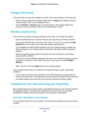 Page 185Troubleshooting 
185  Nighthawk X6 AC3200 Tri-Band WiFi Router
Changes Not Saved
If the router does not save the changes you make in the router interface, do the following:
•When entering configuration settings, always click the Apply button before moving to 
another screen or tab, or your changes are lost. 
•Click the Refresh or Reload button in the web browser. The changes might have 
occurred, but the old settings might be in the web browser’s cache.
Wireless Connectivity
If you are having trouble...