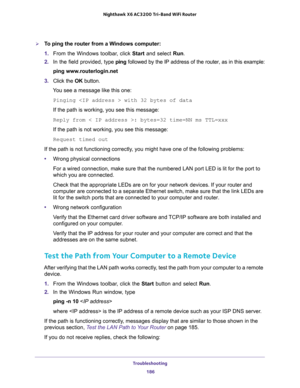 Page 186Troubleshooting 
186 Nighthawk  X6 AC3200 Tri-Band WiFi Router 
To ping the router from a Windows computer:
1. From the Windows toolbar, click Start and select Run.
2. In the field provided, type ping followed by the IP address of the router, as in this example:
ping www.routerlogin.net
3. Click the OK button.
You see a message like this one:
Pinging  with 32 bytes of data
If the path is working, you see this message:
Reply from < IP address >: bytes=32 time=NN ms TTL=xxx
If the path is not working, you...